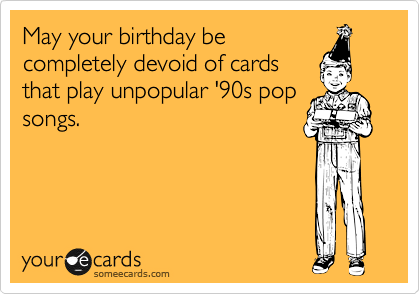 May your birthday be
completely devoid of cards
that play unpopular '90s pop
songs.