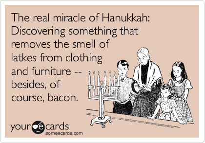 The real miracle of Hanukkah:
Discovering something that removes the smell of
latkes from clothing
and furniture --
besides, of
course, bacon.
