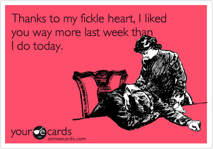 Thanks to my fickle heart, I liked you way more last week than
I do today.