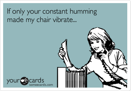 If only your constant humming made my chair vibrate...