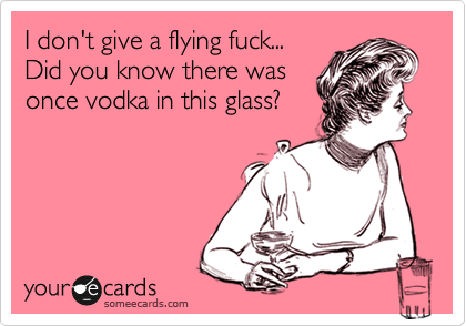I don't give a flying fuck...
Did you know there was
once vodka in this glass?