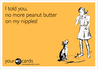 I told you,
no more peanut butter
on my nipples!