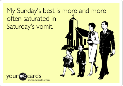 My Sunday's best is more and more often saturated in
Saturday's vomit.