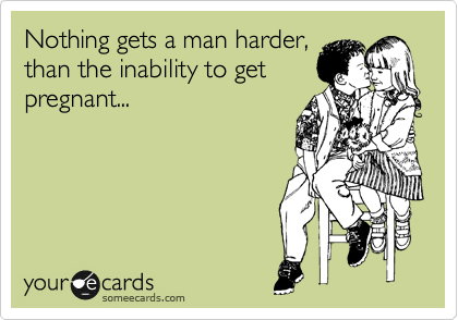 Nothing gets a man harder,
than the inability to get
pregnant...