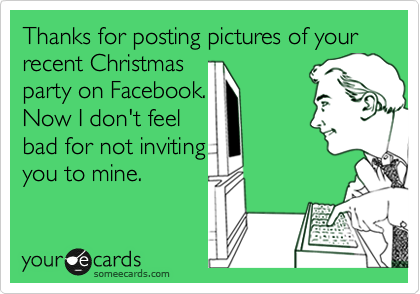 Thanks for posting pictures of your recent Christmas
party on Facebook.
Now I don't feel
bad for not inviting
you to mine.
