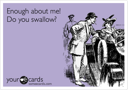 Enough about me!
Do you swallow?