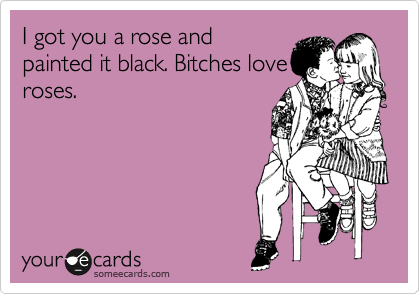 I got you a rose and
painted it black. Bitches love
roses.