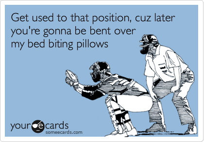 Get used to that position, cuz later you're gonna be bent over
my bed biting pillows