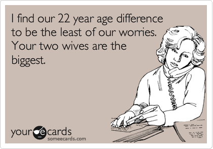 I find our 22 year age difference
to be the least of our worries.
Your two wives are the
biggest. 