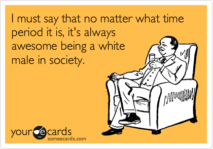 I must say that no matter what time period it is, it's always
awesome being a white
male in society. 
