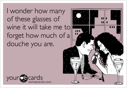 I wonder how many
of these glasses of
wine it will take me to
forget how much of a
douche you are.