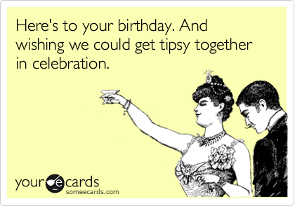 Here's to your birthday. And wishing we could get tipsy together in celebration.