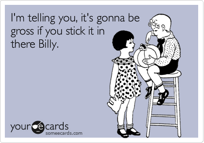 I'm telling you, it's gonna be
gross if you stick it in
there Billy.