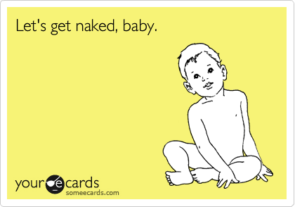Let's get naked, baby.