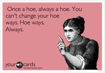  Once a hoe, always a hoe. You can't change your hoe
ways. Hoe ways,
Always.