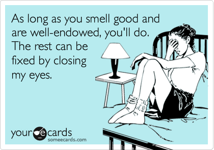 As long as you smell good and
are well-endowed, you'll do.
The rest can be
fixed by closing
my eyes. 