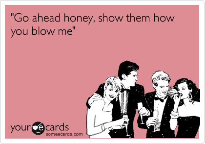 "Go ahead honey, show them how you blow me"