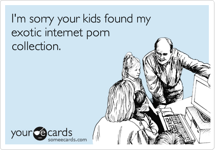 I'm sorry your kids found my
exotic internet porn
collection.