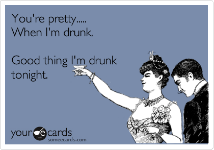 You're pretty.....
When I'm drunk.

Good thing I'm drunk
tonight.