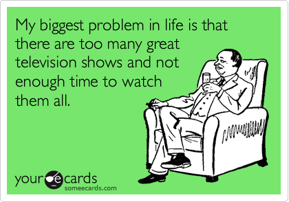 My biggest problem in life is that there are too many great
television shows and not
enough time to watch
them all.