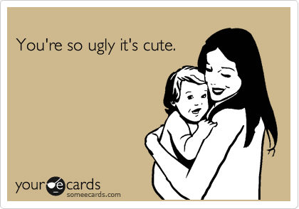 
You're so ugly it's cute.