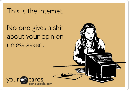 This is the internet. 

No one gives a shit 
about your opinion
unless asked.