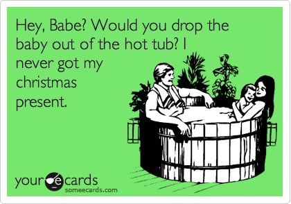 Hey, Babe? Would you drop the baby out of the hot tub? I
never got my
christmas
present.