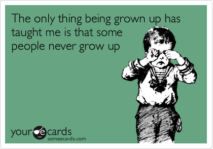 The only thing being grown up has taught me is that some
people never grow up