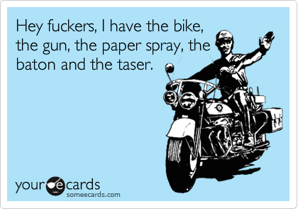 Hey fuckers, I have the bike,
the gun, the paper spray, the
baton and the taser.