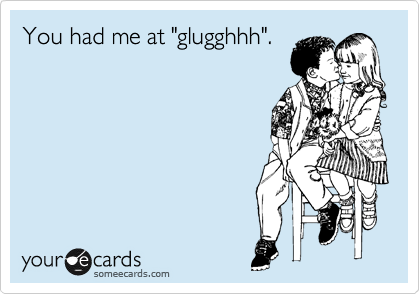 You had me at "glugghhh".