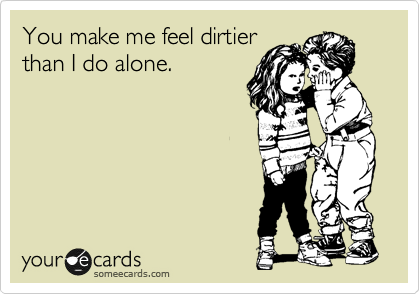 You make me feel dirtier
than I do alone.