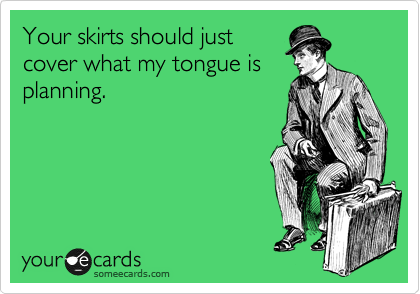 Your skirts should just
cover what my tongue is
planning.