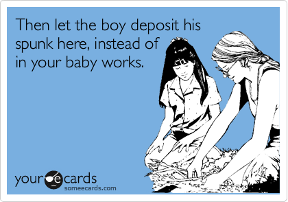 Then let the boy deposit his
spunk here, instead of
in your baby works.