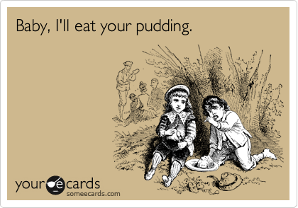 Baby, I'll eat your pudding.