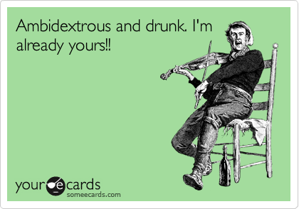 Ambidextrous and drunk. I'm
already yours!!