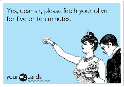 Yes, dear sir, please fetch your olive for five or ten minutes.