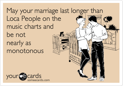 May your marriage last longer than Loca People on the
music charts and 
be not
nearly as
monotonous