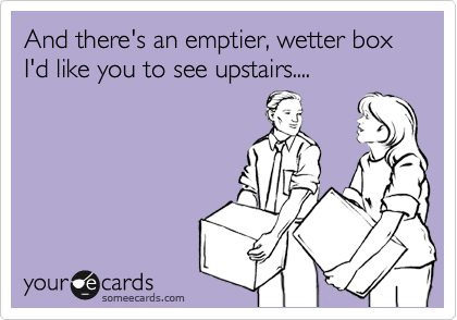 And there's an emptier, wetter box I'd like you to see upstairs....
