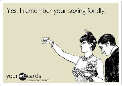 Yes, I remember your sexing fondly.
