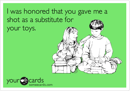 I was honored that you gave me a shot as a substitute for
your toys.