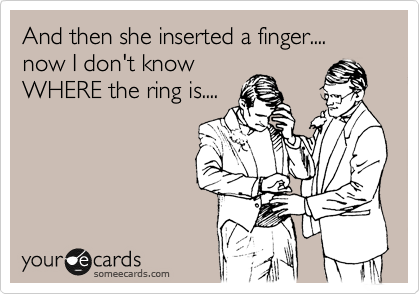 And then she inserted a finger.... now I don't know
WHERE the ring is....
