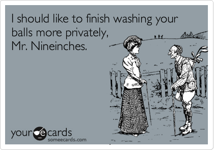 I should like to finish washing your balls more privately,
Mr. Nineinches. 