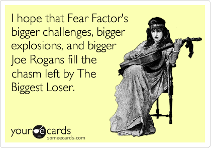 I hope that Fear Factor's
bigger challenges, bigger
explosions, and bigger
Joe Rogans fill the
chasm left by The
Biggest Loser.