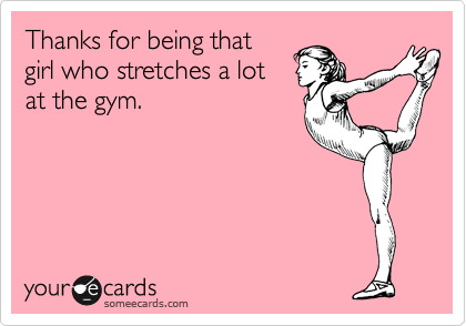 Thanks for being that 
girl who stretches a lot
at the gym.