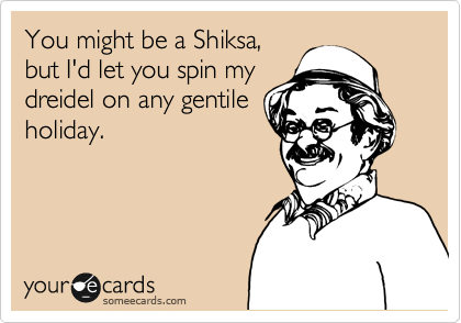 You might be a Shiksa,
but I'd let you spin my 
dreidel on any gentile
holiday.