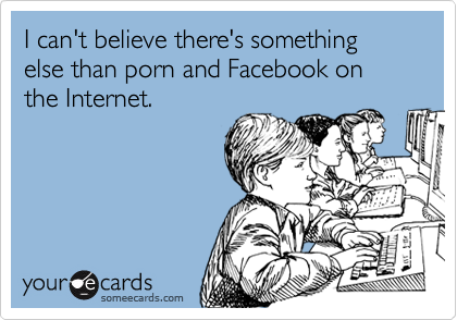 I can't believe there's something else than porn and Facebook on the Internet.