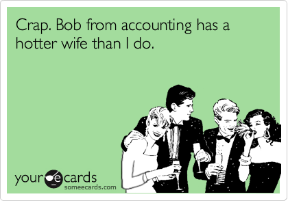 Crap. Bob from accounting has a hotter wife than I do. 