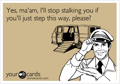Yes, ma'am, I'll stop stalking you if you'll just step this way, please?