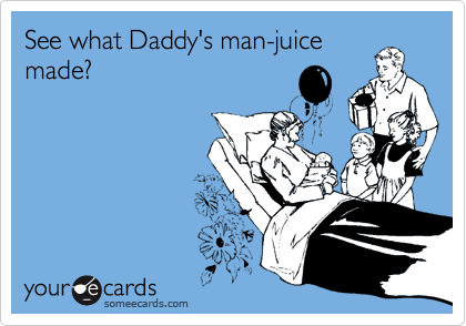 See what Daddy's man-juice
made?