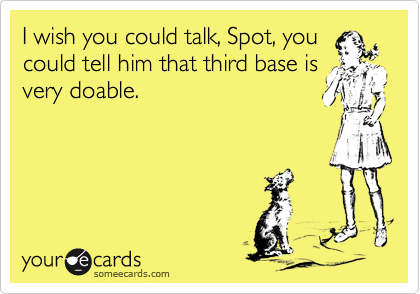 I wish you could talk, Spot, you
could tell him that third base is
very doable.